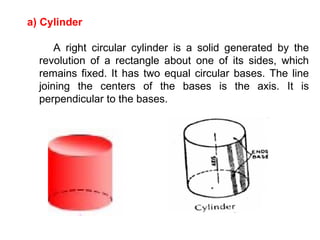 a) Cylinder A right circular cylinder is a solid generated by the revolution of a rectangle about one of its sides, which remains fixed. It has two equal circular bases. The line joining the centers of the bases is the axis. It is perpendicular to the bases. 