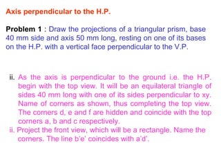 . Axis perpendicular to the H.P. Problem 1  :  Draw the projections of a triangular prism, base 40 mm side and axis 50 mm long, resting on one of its bases on the H.P. with a vertical face perpendicular to the V.P. As the axis is perpendicular to the ground i.e. the H.P. begin with the top view. It will be an equilateral triangle of sides 40 mm long with one of its sides perpendicular to xy. Name of corners as shown, thus completing the top view. The corners d, e and f are hidden and coincide with the top corners a, b and c respectively. ii. Project the front view, which will be a rectangle. Name the corners. The line b’e’ coincides with a’d’. 