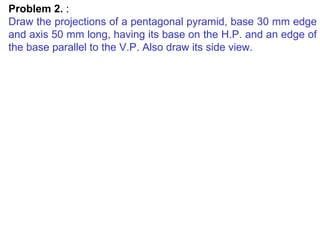 Problem 2.  : Draw the projections of a pentagonal pyramid, base 30 mm edge and axis 50 mm long, having its base on the H.P. and an edge of the base parallel to the V.P. Also draw its side view. 