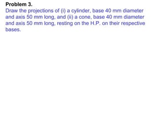 Problem 3.  Draw the projections of (i) a cylinder, base 40 mm diameter and axis 50 mm long, and (ii) a cone, base 40 mm diameter and axis 50 mm long, resting on the H.P. on their respective bases. 
