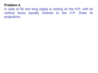 Problem 4.  A cube of 50 mm long edges is resting on the H.P. with its vertical faces equally inclined to the V.P. Draw its projections. 