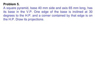 Problem 5.  A square pyramid, base 40 mm side and axis 65 mm long, has its base in the V.P. One edge of the base is inclined at 30 degrees to the H.P. and a corner contained by that edge is on the H.P. Draw its projections . 