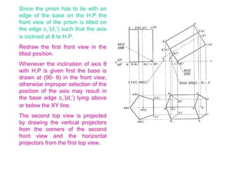 Since the prism has to lie with an edge of the base on the H.P the front view of the prism is tilted on the edge c 1 ’(d 1 ’) such that the axis is inclined at  θ  to H.P. Redraw the first front view in the tilted position.  Whenever the inclination of axis  θ  with H.P is given first the base is drawn at (90-  θ ) in the front view, otherwise improper selection of the position of the axis may result in the base edge c 1 ’(d 1 ’) lying above or below the XY line. The second top view is projected by drawing the vertical projectors from the corners of the second front view and the horizontal projectors from the first top view.  