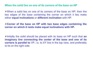 When the solid lies on one of its corners of the base on HP When a solid lies on one of its corners of the base on HP, then the two edges of the base containing the corner on which it lies make either  equal inclinations  or  different inclination  with HP. When the solid lies on one of its corners of the base on HP  When a solid lies on one of its corners of the base on HP, then the two edges of the base containing the corner on which it lies make either  equal inclinations  or  different inclination  with HP. Corner of the base on HP with two base edges containing the corner on which it rests make equal inclinations with HP. Initially the solid should be placed with its base on HP such that  an imaginary line connecting the center of the base and one of its corners is parallel to  VP, i.e. to XY line in the top view, and preferably to lie on the right side. 