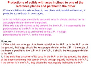 Projections of solids with axes inclined to one of the reference planes and parallel to the other When a solid has its axis inclined to one plane and parallel to the other, it projections are drawn in two stages. a. In the initial stage, the solid is assumed to be in simple position, i.e. its axis perpendicular to one of the planes. If the axis is to be inclined to the ground, i.e. the H.P., it is assumed to be perpendicular to the H.P. in the initial stage. Similarly, if the axis is to be inclined to the V.P., it is kept perpendicular to the V.P. in the initial stage. Moreover i. If the solid has an edge of its base parallel to the H.P. or in the H.P. or on the ground, that edge should be kept perpendicular to the V.P.; if the edge of the base is parallel to the V.P. or in the V.P., it should be kept perpendicular to the H.P. ii.  If the solid has a corner of its base in the H.P. or on the ground, the sides of the base containing that corner should be kept equally inclined to the V.P.; if the corner is in the V.P., they should be kept equally inclined to the H.P. 