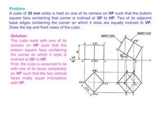 Problem A cube of  30 mm  sides is held on one of its corners on  HP  such that the bottom square face containing that corner is inclined at  30 0   to  HP . Two of its adjacent base edges containing the corner on which it rests are equally inclined to  VP . Draw the top and front views of the cube. Solution: The cube rests with one of its corners on  HP  such that the bottom square face containing the corner on which it rests is inclined at  30 0   to  HP . First, the cube is assumed to lie with one of its faces completely on  HP  such that the two vertical faces make equal inclinations with  VP . 
