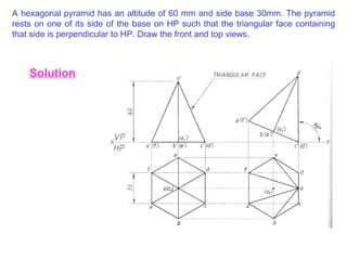 A hexagonal pyramid has an altitude of 60 mm and side base 30mm. The pyramid rests on one of its side of the base on HP such that the triangular face containing that side is perpendicular to HP. Draw the front and top views. Solution 