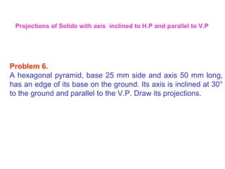 Problem 6.   A hexagonal pyramid, base 25 mm side and axis 50 mm long, has an edge of its base on the ground. Its axis is inclined at 30 °  to the ground and parallel to the V.P. Draw its projections. Projections of Solids with axis  inclined to H.P and parallel to V.P 