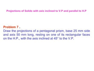 Problem 7  . Draw the projections of a pentagonal prism, base 25 mm side and axis 50 mm long, resting on one of its rectangular faces on the H.P., with the axis inclined at 45 °  to the V.P. Projections of Solids with axis inclined to V.P and parallel to H.P 