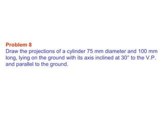 Problem 8  Draw the projections of a cylinder 75 mm diameter and 100 mm long, lying on the ground with its axis inclined at 30 °  to the V.P. and parallel to the ground. 