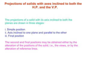 Projections of solids with axes inclined to both the H.P. and the V.P. The projections of a solid with its axis inclined to both the planes are drawn in three stages: i. Simple position ii. Axis inclined to one plane and parallel to the other iii. Final position The second and final positions may be obtained either by the alteration of the positions of the solid, i.e., the views, or by the alteration of reference lines. 