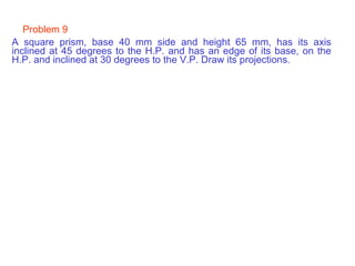 Problem 9 A square prism, base 40 mm side and height 65 mm, has its axis inclined at 45 degrees to the H.P. and has an edge of its base, on the H.P. and inclined at 30 degrees to the V.P. Draw its projections. 