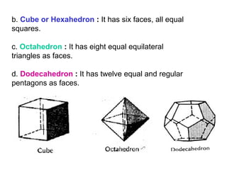 b.  Cube or Hexahedron  :  It has six faces, all equal squares. c.  Octahedron  :  It has eight equal equilateral triangles as faces. d.  Dodecahedron  :  It has twelve equal and regular pentagons as faces. 