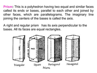 Prism :  This is a polyhedron having two equal and similar faces called its ends or bases, parallel to each other and joined by other faces, which are parallelograms. The imaginary line joining the centers of the bases is called the axis. A right and regular prism  has its axis perpendicular to the bases. All its faces are equal rectangles. 