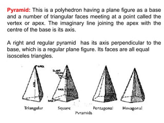 Pyramid:   This is a polyhedron having a plane figure as a base and a number of triangular faces meeting at a point called the vertex or apex. The imaginary line joining the apex with the centre of the base is its axis. A right and regular pyramid  has its axis perpendicular to the base, which is a regular plane figure. Its faces are all equal isosceles triangles. 