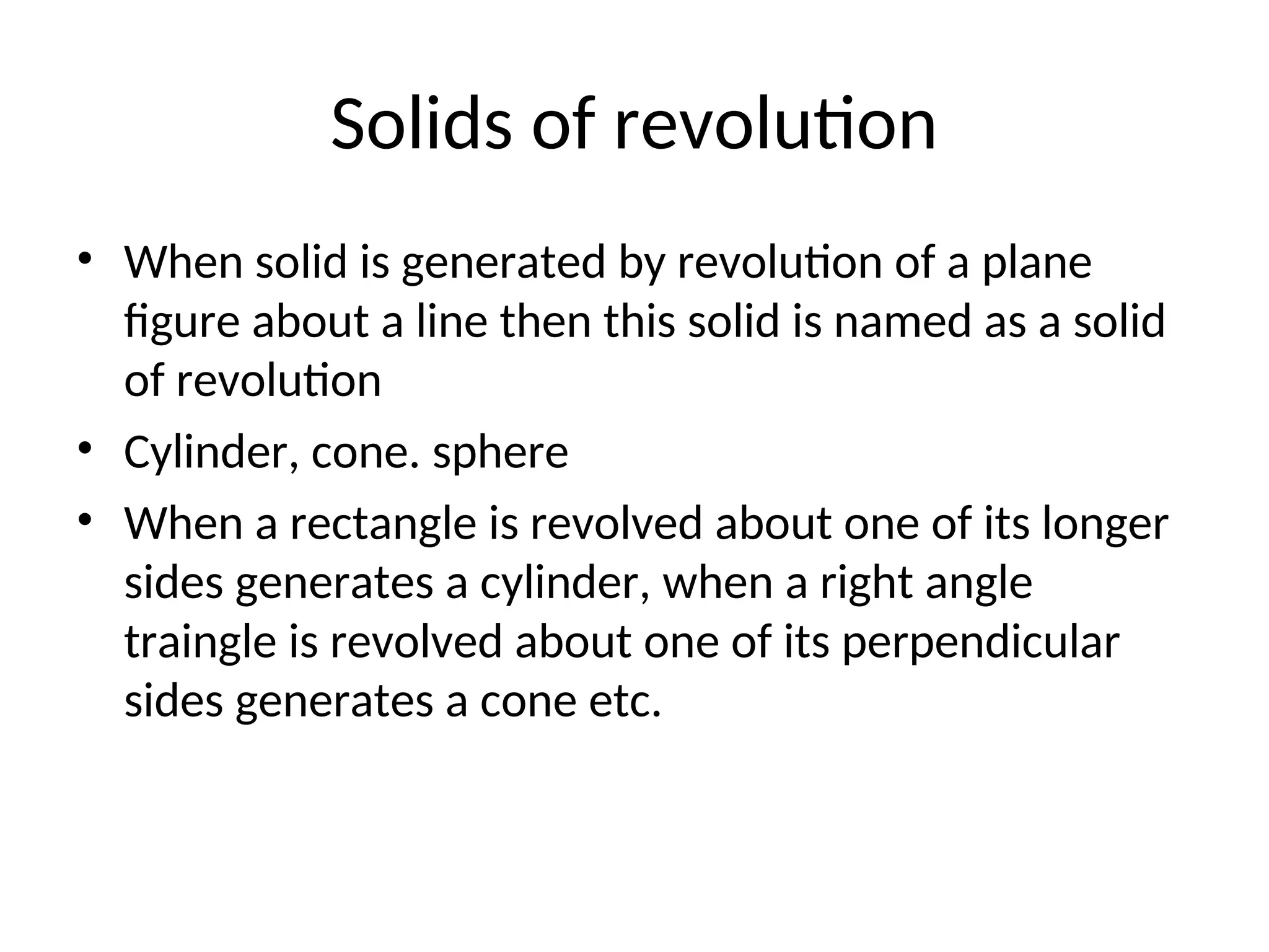 Solids of revolution
• When solid is generated by revolution of a plane
figure about a line then this solid is named as a solid
of revolution
• Cylinder, cone. sphere
• When a rectangle is revolved about one of its longer
sides generates a cylinder, when a right angle
traingle is revolved about one of its perpendicular
sides generates a cone etc.
 