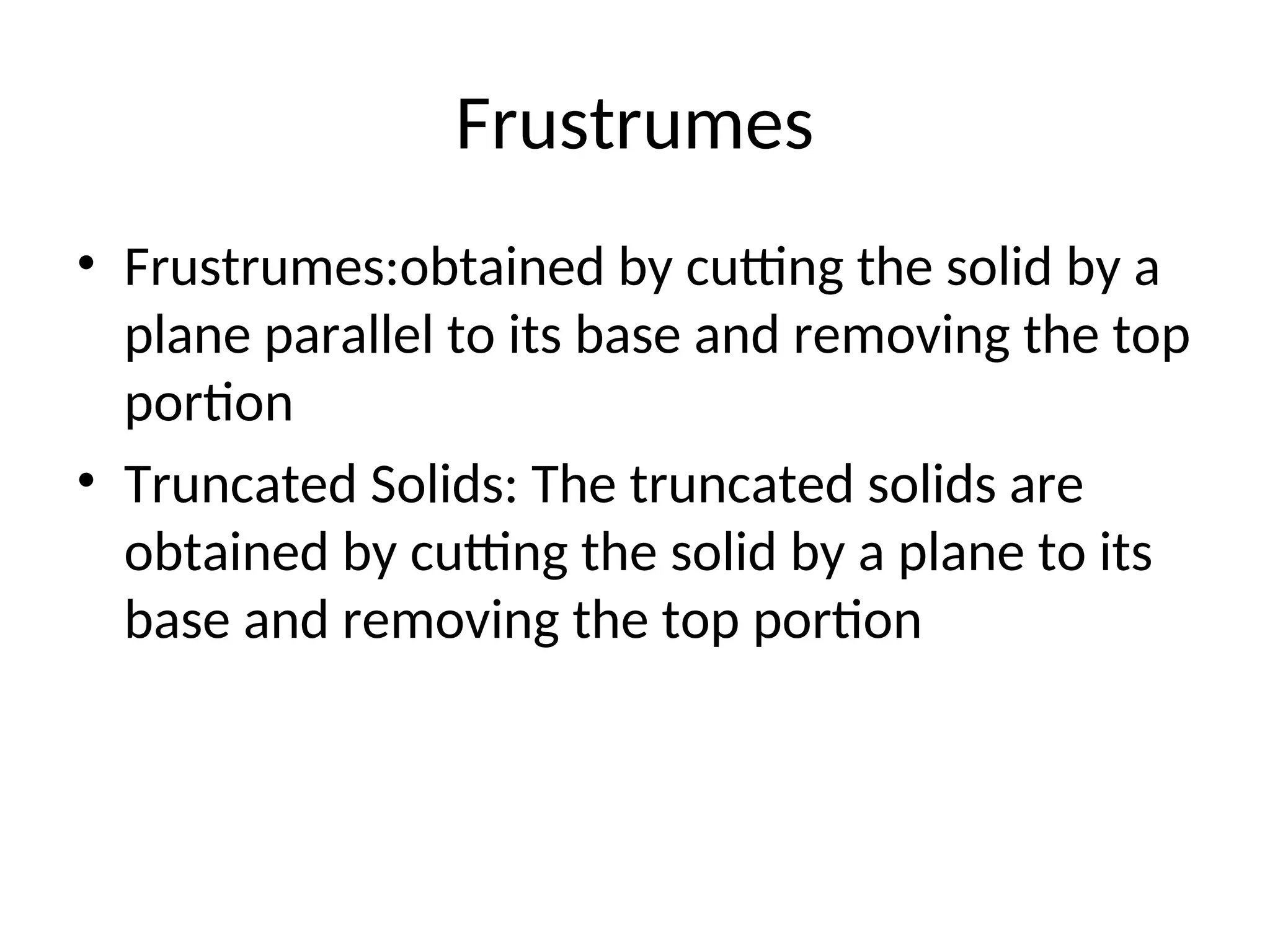 Frustrumes
• Frustrumes:obtained by cutting the solid by a
plane parallel to its base and removing the top
portion
• Truncated Solids: The truncated solids are
obtained by cutting the solid by a plane to its
base and removing the top portion
 