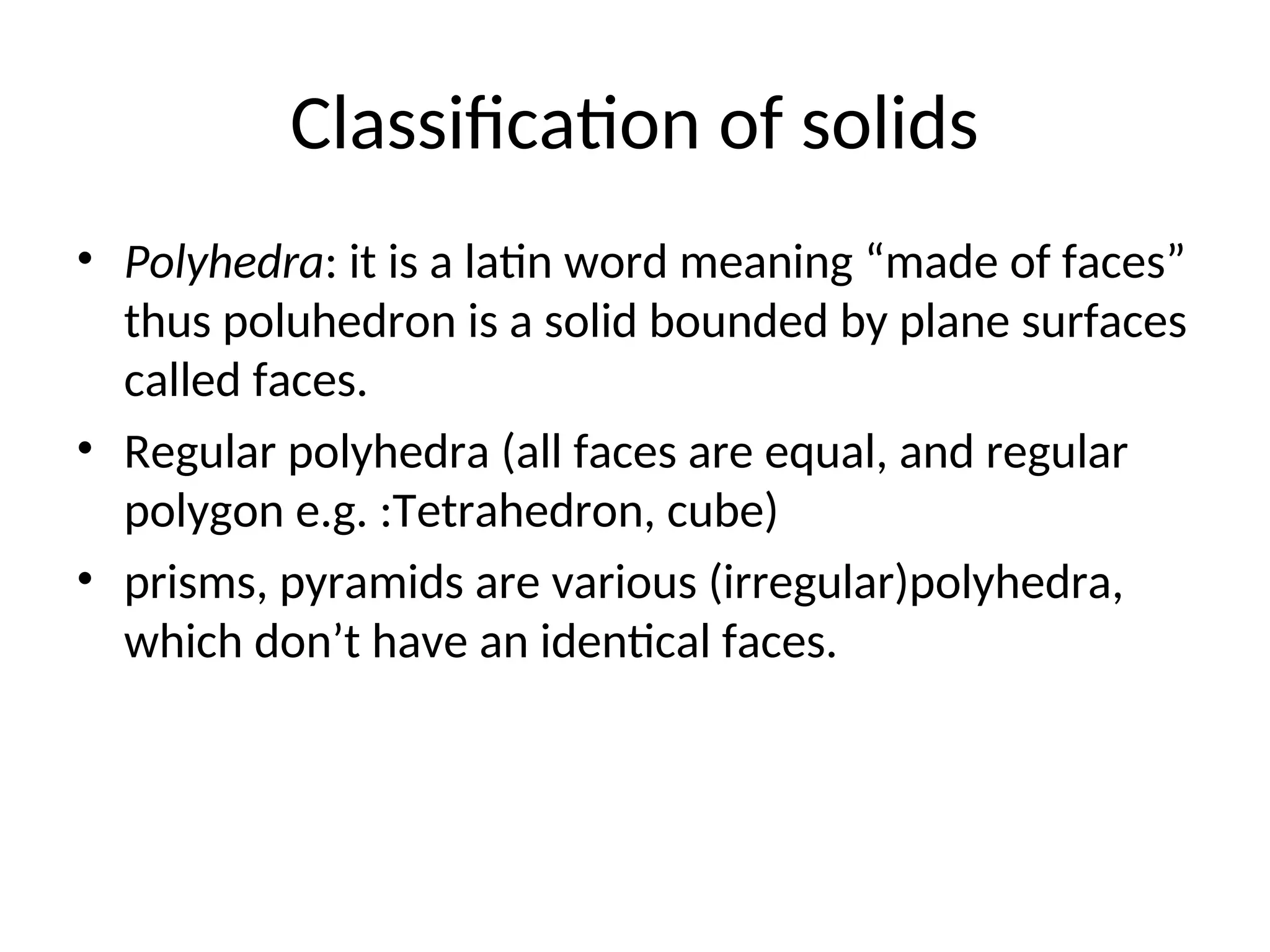 Classification of solids
• Polyhedra: it is a latin word meaning “made of faces”
thus poluhedron is a solid bounded by plane surfaces
called faces.
• Regular polyhedra (all faces are equal, and regular
polygon e.g. :Tetrahedron, cube)
• prisms, pyramids are various (irregular)polyhedra,
which don’t have an identical faces.
 