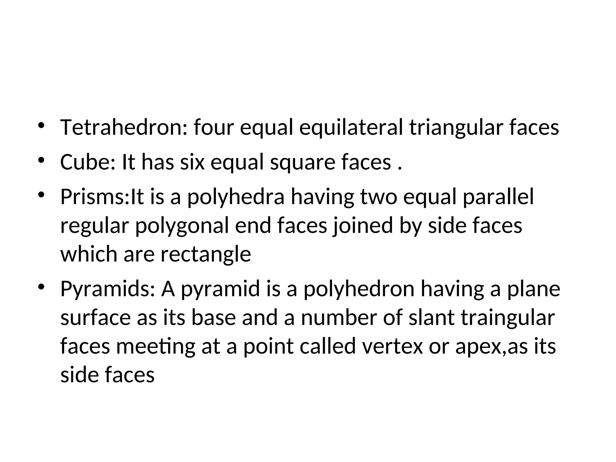 • Tetrahedron: four equal equilateral triangular faces
• Cube: It has six equal square faces .
• Prisms:It is a polyhedra having two equal parallel
regular polygonal end faces joined by side faces
which are rectangle
• Pyramids: A pyramid is a polyhedron having a plane
surface as its base and a number of slant traingular
faces meeting at a point called vertex or apex,as its
side faces
 