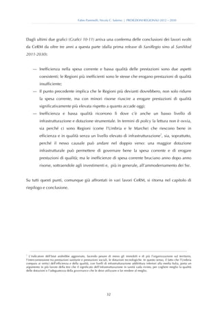 Fabio Pammolli, Nicola C. Salerno | PROIEZIONI REGIONALI 2012 – 2030




Dagli ultimi due grafici (Grafici 10-11) arriva una conferma delle conclusioni dei lavori svolti
da CeRM da oltre tre anni a questa parte (dalla prima release di SaniRegio sino al SaniMod
2011-2030):


     — Inefficienza nella spesa corrente e bassa qualità delle prestazioni sono due aspetti
          coesistenti; le Regioni più inefficienti sono le stesse che erogano prestazioni di qualità
          insufficiente;
     — Il punto precedente implica che le Regioni più devianti dovrebbero, non solo ridurre
          la spesa corrente, ma con minori risorse riuscire a erogare prestazioni di qualità
          significativamente più elevata rispetto a quanto accade oggi;
     — Inefficienza e bassa qualità ricorrono lì dove c’è anche un basso livello di
          infrastrutturazione e dotazione strumentale. In termini di policy la lettura non è ovvia,
          sia perché ci sono Regioni (come l’Umbria e le Marche) che riescono bene in
          efficienza e in qualità senza un livello elevato di infrastrutturazione7, sia, soprattutto,
          perché il nesso causale può andare nel doppio verso: una maggior dotazione
          infrastrutturale può permettere di governare bene la spesa corrente e di erogare
          prestazioni di qualità; ma le inefficienze di spesa corrente bruciano anno dopo anno
          risorse, sottraendole agli investimenti e, più in generale, all’ammodernamento dei Ssr.


Su tutti questi punti, comunque già affrontati in vari lavori CeRM, si ritorna nel capitolo di
riepilogo e conclusione.




7
   L’indicatore dell’Istat andrebbe aggiornato, facendo pesare di meno gli immobili e di più l’organizzazione sul territorio,
l’interconnessione tra prestazioni sanitarie e prestazioni sociali, le dotazioni tecnologiche. In questo senso, il fatto che l’Umbria
compaia ai vertici dell’efficienza e della qualità, con livelli di infrastrutturazione addirittura inferiori alla media Italia, porta un
argomento in più favore della tesi che il significato dell’infrastrutturazione in sanità vada rivisto, per cogliere meglio la qualità
delle dotazioni e l’adeguatezza della governance che le deve utilizzare e far rendere al meglio.




                                                                  32
 