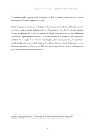 Fabio Pammolli, Nicola C. Salerno | PROIEZIONI REGIONALI 2012 – 2030




incorporano anche un certo grado di saturazione della domanda di salute rispetto a quanto
osservato dal Secondo Dopoguerra ad oggi8.


Prima di passare a esaminare in dettaglio i due scenari, è importante sottolineare come il
trend di crescita sia dettato dalla dinamica del Pil nazionale e non dei Pil regionali. Misurata
in capo alle Regioni più virtuose, la spesa standard può essere intesa anche come fabbisogno
standard; ed è per rispettare la natura Lea (livello essenziale di assistenza) delle prestazioni
sanitarie che si sceglie di far evolvere il fabbisogno ad un tasso nazionale, unico per tutti i
cittadini indipendentemente dalla Regione di residenza. Sempre a tutela della natura Lea del
fabbisogno sanitario, negli anni in cui il Pil pro-capite arretra (2012 e 2013), il profilo di spesa
pro-capite per età viene lasciato invariato9.

                                               




8
     Anche se non si intravedono ancora sufficienti segnali che un processo di saturazione si possa essere avviato.
9
     Per gli anni 2011, 2012 e 2013 viene confermato il profilo di spesa pro-capite per fasce di età del 2010.




                                                                   36
 