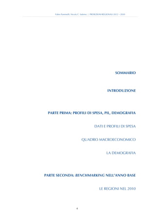 Fabio Pammolli, Nicola C. Salerno | PROIEZIONI REGIONALI 2012 – 2030




                                                               SOMMARIO



                                                       INTRODUZIONE




 PARTE PRIMA: PROFILI DI SPESA, PIL, DEMOGRAFIA


                                           DATI E PROFILI DI SPESA


                              QUADRO MACROECONOMICO


                                                      LA DEMOGRAFIA




PARTE SECONDA: BENCHMARKING NELL’ANNO BASE


                                                LE REGIONI NEL 2010




                         4
 
