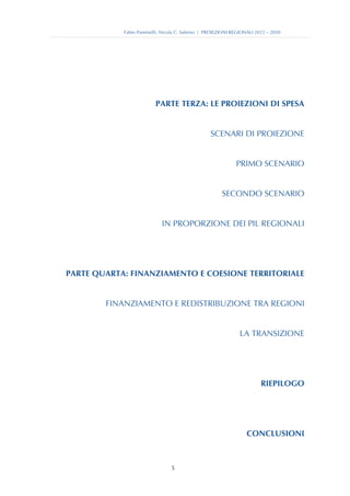 Fabio Pammolli, Nicola C. Salerno | PROIEZIONI REGIONALI 2012 – 2030




                         PARTE TERZA: LE PROIEZIONI DI SPESA


                                                 SCENARI DI PROIEZIONE


                                                            PRIMO SCENARIO


                                                      SECONDO SCENARIO


                            IN PROPORZIONE DEI PIL REGIONALI




PARTE QUARTA: FINANZIAMENTO E COESIONE TERRITORIALE


        FINANZIAMENTO E REDISTRIBUZIONE TRA REGIONI


                                                              LA TRANSIZIONE




                                                                       RIEPILOGO




                                                                 CONCLUSIONI



                                5
 