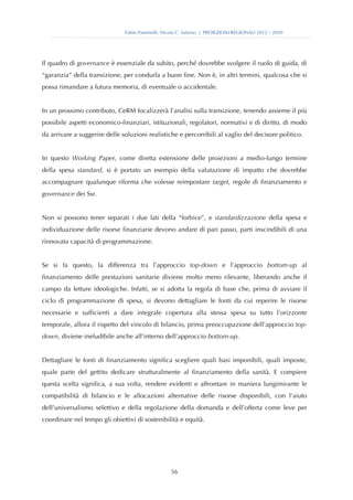 Fabio Pammolli, Nicola C. Salerno | PROIEZIONI REGIONALI 2012 – 2030




Il quadro di governance è essenziale da subito, perché dovrebbe svolgere il ruolo di guida, di
“garanzia” della transizione, per condurla a buon fine. Non è, in altri termini, qualcosa che si
possa rimandare a futura memoria, di eventuale o accidentale.


In un prossimo contributo, CeRM focalizzerà l’analisi sulla transizione, tenendo assieme il più
possibile aspetti economico-finanziari, istituzionali, regolatori, normativi e di diritto, di modo
da arrivare a suggerire delle soluzioni realistiche e percorribili al vaglio del decisore politico.


In questo Working Paper, come diretta estensione delle proiezioni a medio-lungo termine
della spesa standard, si è portato un esempio della valutazione di impatto che dovrebbe
accompagnare qualunque riforma che volesse reimpostare target, regole di finanziamento e
governance dei Ssr.


Non si possono tener separati i due lati della “forbice”, e standardizzazione della spesa e
individuazione delle risorse finanziarie devono andare di pari passo, parti inscindibili di una
rinnovata capacità di programmazione.


Se si fa questo, la differenza tra l’approccio top-down e l’approccio bottom-up al
finanziamento delle prestazioni sanitarie diviene molto meno rilevante, liberando anche il
campo da letture ideologiche. Infatti, se si adotta la regola di base che, prima di avviare il
ciclo di programmazione di spesa, si devono dettagliare le fonti da cui reperire le risorse
necessarie e sufficienti a dare integrale copertura alla stessa spesa su tutto l’orizzonte
temporale, allora il rispetto del vincolo di bilancio, prima preoccupazione dell’approccio top-
down, diviene ineludibile anche all’interno dell’approccio bottom-up.


Dettagliare le fonti di finanziamento significa scegliere quali basi imponibili, quali imposte,
quale parte del gettito dedicare strutturalmente al finanziamento della sanità. E compiere
questa scelta significa, a sua volta, rendere evidenti e affrontare in maniera lungimirante le
compatibilità di bilancio e le allocazioni alternative delle risorse disponibili, con l’aiuto
dell’universalismo selettivo e della regolazione della domanda e dell’offerta come leve per
coordinare nel tempo gli obiettivi di sostenibilità e equità.




                                                  56
 