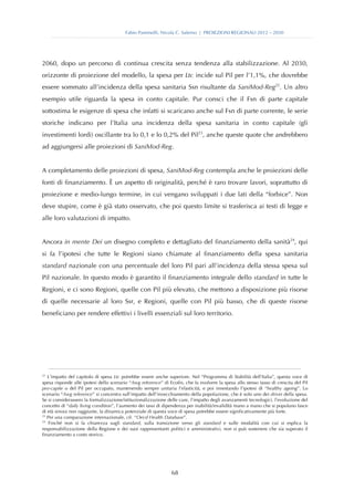 Fabio Pammolli, Nicola C. Salerno | PROIEZIONI REGIONALI 2012 – 2030




2060, dopo un percorso di continua crescita senza tendenza alla stabilizzazione. Al 2030,
orizzonte di proiezione del modello, la spesa per Ltc incide sul Pil per l’1,1%, che dovrebbe
essere sommato all’incidenza della spesa sanitaria Ssn risultante da SaniMod-Reg22. Un altro
esempio utile riguarda la spesa in conto capitale. Pur consci che il Fsn di parte capitale
sottostima le esigenze di spesa che infatti si scaricano anche sul Fsn di parte corrente, le serie
storiche indicano per l’Italia una incidenza della spesa sanitaria in conto capitale (gli
investimenti lordi) oscillante tra lo 0,1 e lo 0,2% del Pil23, anche queste quote che andrebbero
ad aggiungersi alle proiezioni di SaniMod-Reg.


A completamento delle proiezioni di spesa, SaniMod-Reg contempla anche le proiezioni delle
fonti di finanziamento. È un aspetto di originalità, perché è raro trovare lavori, soprattutto di
proiezione e medio-lungo termine, in cui vengano sviluppati i due lati della “forbice”. Non
deve stupire, come è già stato osservato, che poi questo limite si trasferisca ai testi di legge e
alle loro valutazioni di impatto.


Ancora in mente Dei un disegno completo e dettagliato del finanziamento della sanità24, qui
si fa l’ipotesi che tutte le Regioni siano chiamate al finanziamento della spesa sanitaria
standard nazionale con una percentuale del loro Pil pari all’incidenza della stessa spesa sul
Pil nazionale. In questo modo è garantito il finanziamento integrale dello standard in tutte le
Regioni, e ci sono Regioni, quelle con Pil più elevato, che mettono a disposizione più risorse
di quelle necessarie al loro Ssr, e Regioni, quelle con Pil più basso, che di queste risorse
beneficiano per rendere effettivi i livelli essenziali sul loro territorio.




22
   L’impatto del capitolo di spesa Ltc potrebbe essere anche superiore. Nel “Programma di Stabilità dell’Italia”, questa voce di
spesa risponde alle ipotesi dello scenario “Awg reference” di Ecofin, che fa evolvere la spesa allo stesso tasso di crescita del Pil
pro-capite o del Pil per occupato, mantenendo sempre unitaria l’elasticità, e poi innestando l’ipotesi di “healthy ageing”. Lo
scenario “Awg reference” si concentra sull’impatto dell’invecchiamento della popolazione, che è solo uno dei driver della spesa.
Se si considerassero la formalizzazione/istituzionalizzazione delle cure, l’impatto degli avanzamenti tecnologici, l’evoluzione del
concetto di “daily living condition”, l’aumento dei tassi di dipendenza per inabilità/invalidità mano a mano che si popolano fasce
di età sinora non raggiunte, la dinamica potenziale di questa voce di spesa potrebbe essere significativamente più forte.
23
   Per una comparazione internazionale, cfr. “Oecd Health Database”.
24
    Finché non si fa chiarezza sugli standard, sulla transizione verso gli standard e sulle modalità con cui si esplica la
responsabilizzazione della Regione e dei suoi rappresentanti politici e amministrativi, non si può sostenere che sia superato il
finanziamento a costo storico.




                                                                68
 