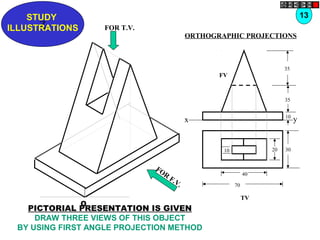 Z
STUDY
ILLUSTRATIONS
x y
FV
35
35
10
TV
302010
40
70
O
FOR T.V.
FOR
F.V.
13
ORTHOGRAPHIC PROJECTIONS
PICTORIAL PRESENTATION IS GIVEN
DRAW THREE VIEWS OF THIS OBJECT
BY USING FIRST ANGLE PROJECTION METHOD
 