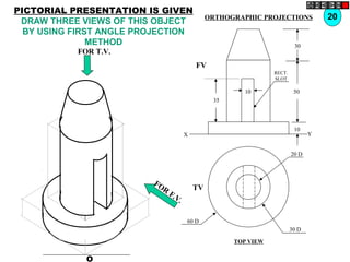 O
20 D
30 D
60 D
TV
10
30
50
10
35
FV
X Y
RECT.
SLOT
FOR T.V.
FOR
F.V.
20ORTHOGRAPHIC PROJECTIONS
TOP VIEW
PICTORIAL PRESENTATION IS GIVEN
DRAW THREE VIEWS OF THIS OBJECT
BY USING FIRST ANGLE PROJECTION
METHOD
 