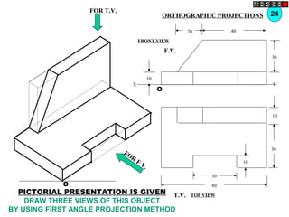 O
10
30
10
80
30
T.V.
O
10
30
4020
F.V.
X Y
FOR T.V.
FOR
F.V.
24ORTHOGRAPHIC PROJECTIONS
FRONT VIEW
TOP VIEW
PICTORIAL PRESENTATION IS GIVEN
DRAW THREE VIEWS OF THIS OBJECT
BY USING FIRST ANGLE PROJECTION METHOD
 