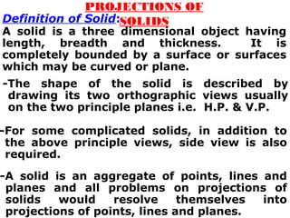 -The shape of the solid is described by
drawing its two orthographic views usually
on the two principle planes i.e. H.P. & V.P.
PROJECTIONS OF
SOLIDSDefinition of Solid:
A solid is a three dimensional object having
length, breadth and thickness. It is
completely bounded by a surface or surfaces
which may be curved or plane.
-For some complicated solids, in addition to
the above principle views, side view is also
required.
-A solid is an aggregate of points, lines and
planes and all problems on projections of
solids would resolve themselves into
projections of points, lines and planes.
 