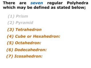 There are seven regular Polyhedra
which may be defined as stated below;
(3) Tetrahedron
(4) Cube or Hexahedron:
(5) Octahedron:
(6) Dodecahedron:
(7) Icosahedron:
(1) Prism
(2) Pyramid
 