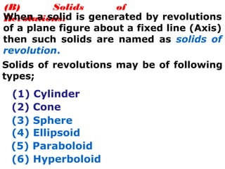 (B) Solids of
Revolutions:When a solid is generated by revolutions
of a plane figure about a fixed line (Axis)
then such solids are named as solids of
revolution.
Solids of revolutions may be of following
types;
(1) Cylinder
(2) Cone
(3) Sphere
(4) Ellipsoid
(5) Paraboloid
(6) Hyperboloid
 