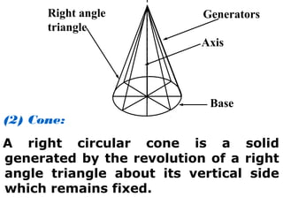 (2) Cone:
A right circular cone is a solid
generated by the revolution of a right
angle triangle about its vertical side
which remains fixed.
Right angle
triangle
Axis
Base
Generators
 