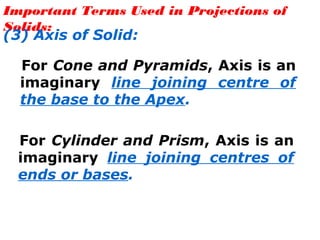 Important Terms Used in Projections of
Solids:
(3) Axis of Solid:
For Cone and Pyramids, Axis is an
imaginary line joining centre of
the base to the Apex.
For Cylinder and Prism, Axis is an
imaginary line joining centres of
ends or bases.
 