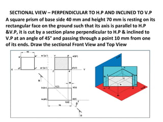 SECTIONAL VIEW – PERPENDICULAR TO H.P AND INCLINED TO V.P
A square prism of base side 40 mm and height 70 mm is resting on its
rectangular face on the ground such that its axis is parallel to H.P
&V.P, it is cut by a section plane perpendicular to H.P & inclined to
V.P at an angle of 45° and passing through a point 10 mm from one
of its ends. Draw the sectional Front View and Top View
 