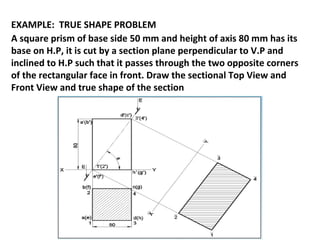 EXAMPLE: TRUE SHAPE PROBLEM
A square prism of base side 50 mm and height of axis 80 mm has its
base on H.P, it is cut by a section plane perpendicular to V.P and
inclined to H.P such that it passes through the two opposite corners
of the rectangular face in front. Draw the sectional Top View and
Front View and true shape of the section
 