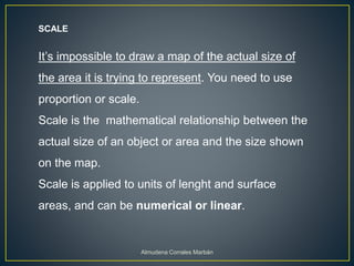 SCALE
It’s impossible to draw a map of the actual size of
the area it is trying to represent. You need to use
proportion or scale.
Scale is the mathematical relationship between the
actual size of an object or area and the size shown
on the map.
Scale is applied to units of lenght and surface
areas, and can be numerical or linear.
Almudena Corrales Marbán
 