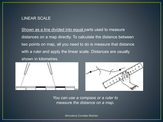 LINEAR SCALE
Shown as a line divided into equal parts used to measure
distances on a map directly. To calculate the distance between
two points on map, all you need to do is measure that distance
with a ruler and apply the linear scale. Distances are usually
shown in kilometres.
You can use a compass or a ruler to
measure the distance on a map.
Almudena Corrales Marbán
 