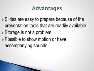  Slides are easy to prepare because of the
presentation tools that are readily available
 Storage is not a problem
 Possible to show motion or have
accompanying sounds
 
