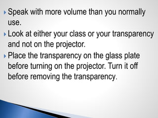  Speak with more volume than you normally
use.
 Look at either your class or your transparency
and not on the projector.
 Place the transparency on the glass plate
before turning on the projector. Turn it off
before removing the transparency.
 
