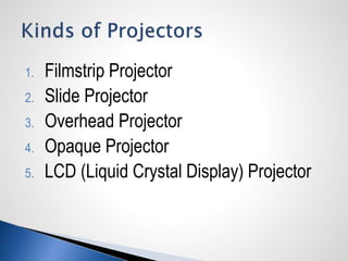 1. Filmstrip Projector
2. Slide Projector
3. Overhead Projector
4. Opaque Projector
5. LCD (Liquid Crystal Display) Projector
 