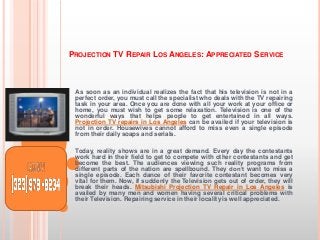 PROJECTION TV REPAIR LOS ANGELES: APPRECIATED SERVICE

As soon as an individual realizes the fact that his television is not in a
perfect order, you must call the specialist who deals with the TV repairing
task in your area. Once you are done with all your work at your office or
home, you must wish to get some relaxation. Television is one of the
wonderful ways that helps people to get entertained in all ways.
Projection TV repairs in Los Angeles can be availed if your television is
not in order. Housewives cannot afford to miss even a single episode
from their daily soaps and serials.
Today, reality shows are in a great demand. Every day the contestants
work hard in their field to get to compete with other contestants and get
become the best. The audiences viewing such reality programs from
different parts of the nation are spellbound. They don’t want to miss a
single episode. Each dance of their favorite contestant becomes very
vital for them. Now, if suddenly the Television gets out of order, they will
break their heads. Mitsubishi Projection TV Repair in Los Angeles is
availed by many men and women having several critical problems with
their Television. Repairing service in their locality is well appreciated.

 
