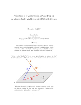 Projection of a Vector upon a Plane from an
Arbitrary Angle, via Geometric (Cliﬀord) Algebra
December 19, 2017
James Smith
nitac14b@yahoo.com
https://mx.linkedin.com/in/james-smith-1b195047
Abstract
We show how to calculate the projection of a vector, from an arbitrary
direction, upon a given plane whose orientation is characterized by its nor-
mal vector, and by a bivector to which the plane is parallel. The resulting
solutions are tested by means of an interactive GeoGebra construction.
Vector s is the “shadow” of vector g cast upon the plane by “rays of the Sun”
that have direction ˆr. The unit vector in the direction of the plane’s normal is
ˆe.
“Calculate the vector s, which is the “shadow” of vector g cast upon
the plane by “rays of the Sun” that have direction ˆr. The unit vector
in the direction of the plane’s normal is ˆe.”
1
 