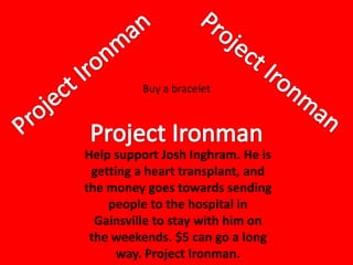 Buy a bracelet




Help support Josh Inghram. He is
 getting a heart transplant, and
the money goes towards sending
    people to the hospital in
  Gainsville to stay with him on
 the weekends. $5 can go a long
      way. Project Ironman.
 