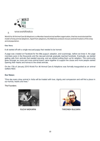 10
2.
WorldFor All Animal Care & Adoptions isaMumbai-based animal welfare organisation, thathasrevolutionised the
model of strayanimal adoptions. Apartfromadoptions, the NGOalsoconducts rescuesandsterilisations of the stray
animal population.
Our Story
It all started off with a single rescued puppy that needed to be homed.
A page was created on Facebook for the little puppy's adoption, and surprisingly, before we knew it, the page
members were in the thousands and the rescued animals gradually reached hundreds. Eventually, we started
getting calls from animals that needed rescuing, and we started putting them up for adoption. The community
grew stronger as more and more animal lovers came together to support the cause and more people started
opening their hearts and homes to the street animals.
On the 17th of January 2010 World For All Animal Care & Adoptions was formally inaugurated as an animal
welfare NGO.
Our Vision:
"One day every stray animal in India will be treated with love, dignity and compassion and will find a place in
our homes, hearts and lives."
The Founders:
RUCHI NADKARNI TARONISH BULSARA
 