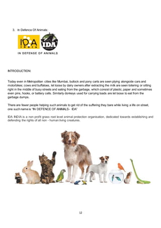 12
3. In Defence Of Animals:
INTRODUCTION:
Today even in Metropolitan cities like Mumbai, bullock and pony carts are seen plying alongside cars and
motorbikes; cows and buffaloes, let loose by dairy owners after extracting the milk are seen loitering or sitting
right in the middle of busy streets and eating from the garbage, which consist of plastic, paper and sometimes
even pins, hooks, or battery cells. Similarly donkeys used for carrying loads are let loose to eat from the
garbage dumps.
There are fewer people helping such animals to get rid of the suffering they bare while living a life on street,
one such name is “IN DEFENCE OF ANIMALS- IDA”
IDA INDIA is a non profit grass root level animal protection organisation, dedicated towards establishing and
defending the rights of all non - human living creatures.
 