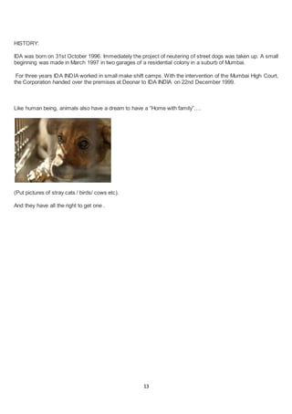 13
HISTORY:
IDA was born on 31st October 1996. Immediately the project of neutering of street dogs was taken up. A small
beginning was made in March 1997 in two garages of a residential colony in a suburb of Mumbai.
For three years IDA INDIA worked in small make shift camps. With the intervention of the Mumbai High Court,
the Corporation handed over the premises at Deonar to IDA INDIA on 22nd December 1999.
Like human being, animals also have a dream to have a “Home with family”….
(Put pictures of stray cats / birds/ cows etc).
And they have all the right to get one .
 